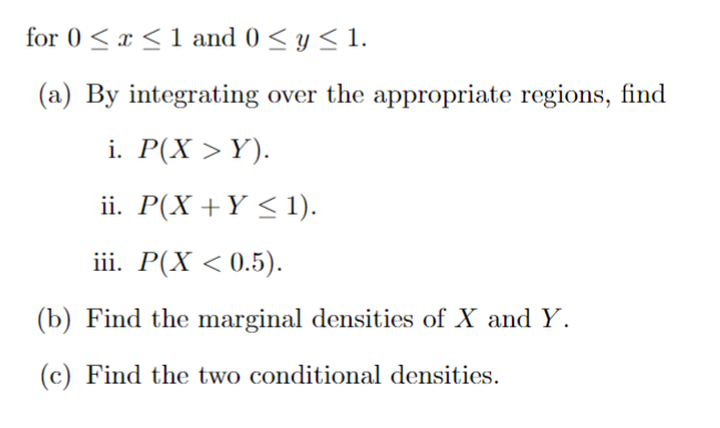 for 0≤x≤ 1 and 0 ≤ y ≤ 1.
(a) By integrating over the appropriate regions, find
i. P(X > Y).
ii. P(X + Y ≤ 1).
iii. P(X < 0.5).
(b) Find the marginal densities of X and Y.
(c) Find the two conditional densities.