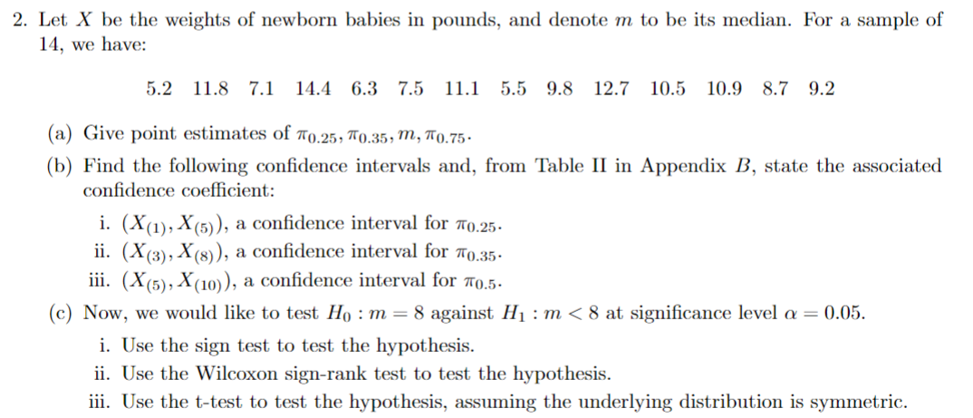 2. Let X be the weights of newborn babies in pounds, and denote m to be its median. For a sample of
14, we have:
5.2 11.8 7.1 14.4 6.3 7.5 11.1 5.5 9.8 12.7 10.5 10.9 8.7 9.2
(a) Give point estimates of 70.25, 0.35, m, 0.75
(b) Find the following confidence intervals and, from Table II in Appendix B, state the associated
confidence coefficient:
i. (X(1), X(5)), a confidence interval for 0.25.
ii. (X(3), X(8)), a confidence interval for "0.35.
iii. (X(5), X(10)), a confidence interval for "0.5.
(c) Now, we would like to test Ho: m = 8 against H₁: m < 8 at significance level α = 0.05.
i. Use the sign test to test the hypothesis.
ii. Use the Wilcoxon sign-rank test to test the hypothesis.
iii. Use the t-test to test the hypothesis, assuming the underlying distribution is symmetric.