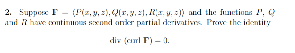 2. Suppose F = (P(x, y, z), Q(x, y, z), R(x, y, z)) and the functions P, Q
and R have continuous second order partial derivatives. Prove the identity
div (curl F) = 0.