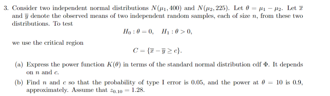3. Consider two independent normal distributions N(#1, 400) and N(μ2, 225). Let = μ₁ μ2. Let
and denote the observed means of two independent random samples, each of size n, from these two
distributions. To test
we use the critical region
Ho: 0=0, H₁:00,
C = {x-> c}.
(a) Express the power function K(0) in terms of the standard normal distribution cdf . It depends
on n and c.
(b) Find n and c so that the probability of type I error is 0.05, and the power at 0 = 10 is 0.9,
approximately. Assume that 20.10 = 1.28.