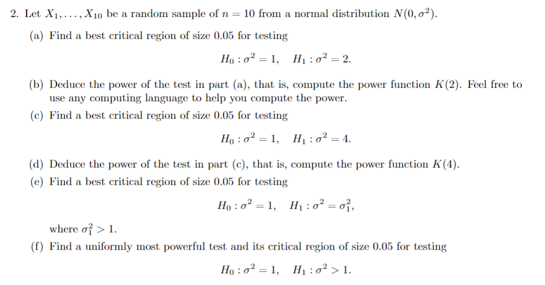 2. Let X1,..., X10 be a random sample of n = 10 from a normal distribution N(0,02).
(a) Find a best critical region of size 0.05 for testing
Hoo21, H₁:0² = 2.
:
(b) Deduce the power of the test in part (a), that is, compute the power function K(2). Feel free to
use any computing language to help you compute the power.
(c) Find a best critical region of size 0.05 for testing
Hoo² 1, H₁ : 0² = 4.
(d) Deduce the power of the test in part (c), that is, compute the power function K(4).
(e) Find a best critical region of size 0.05 for testing
where σ > 1.
Hoo² = 1, H₁:0² = 0²,
(f) Find a uniformly most powerful test and its critical region of size 0.05 for testing
Ho: 0² = 1,
H₁:0² > 1.