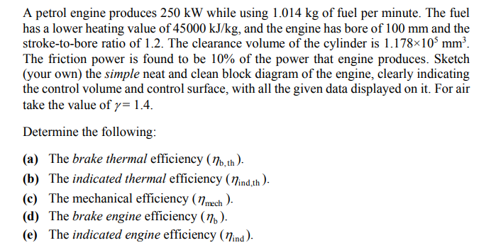 A petrol engine produces 250 kW while using 1.014 kg of fuel per minute. The fuel
has a lower heating value of 45000 kJ/kg, and the engine has bore of 100 mm and the
stroke-to-bore ratio of 1.2. The clearance volume of the cylinder is 1.178×10° mm³.
The friction power is found to be 10% of the power that engine produces. Sketch
(your own) the simple neat and clean block diagram of the engine, clearly indicating
the control volume and control surface, with all the given data displayed on it. For air
take the value of y= 1.4.
Determine the following:
(a) The brake thermal efficiency (7.th ).
(b) The indicated thermal efficiency (Nind th ).
(c) The mechanical efficiency (Nmwch ).
(d) The brake engine efficiency (7, ).
(e) The indicated engine efficiency (7ind).
