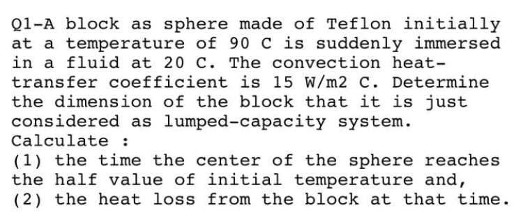Q1-A block as sphere made of Teflon initially
at a temperature of 90 C is suddenly immersed
in a fluid at 20 C. The convection heat-
transfer coefficient is 15 W/m2 C. Determine
the dimension of the block that it is just
considered as lumped-capacity system.
Calculate :
(1) the time the center of the sphere reaches
the half value of initial temperature and,
(2) the heat loss from the block at that time.
