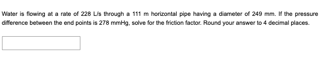Water is flowing at a rate of 228 L/s through a 111 m horizontal pipe having a diameter of 249 mm. If the pressure
difference between the end points is 278 mmHg, solve for the friction factor. Round your answer to 4 decimal places.
