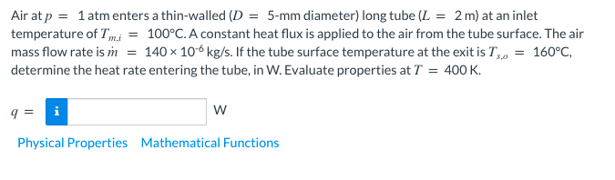 Air at p = 1atmenters a thin-walled (D = 5-mm diameter) long tube (L = 2 m) at an inlet
temperature of Tmi = 100°C. A constant heat flux is applied to the air from the tube surface. The air
mass flow rate is im = 140 × 106 kg/s. If the tube surface temperature at the exit is T, = 160°C,
determine the heat rate entering the tube, in W. Evaluate properties at T = 400 K.
q =
w
Physical Properties Mathematical Functions
