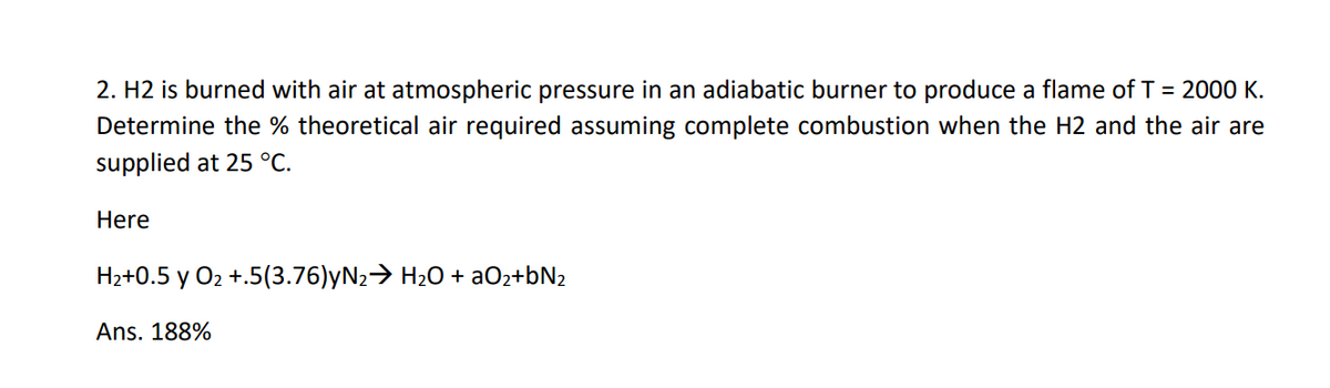 2. H2 is burned with air at atmospheric pressure in an adiabatic burner to produce a flame of T = 2000 K.
Determine the % theoretical air required assuming complete combustion when the H2 and the air are
supplied at 25 °C.
Here
Hz+0.5 y O2 +.5(3.76)yN2> H20 + aOz+bN2
Ans. 188%

