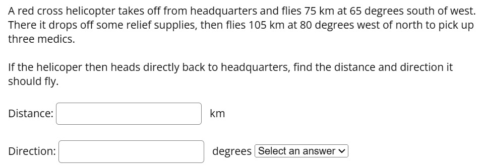 A red cross helicopter takes off from headquarters and flies 75 km at 65 degrees south of west.
There it drops off some relief supplies, then flies 105 km at 80 degrees west of north to pick up
three medics.
If the helicoper then heads directly back to headquarters, find the distance and direction it
should fly.
Distance:
Direction:
km
degrees Select an answer