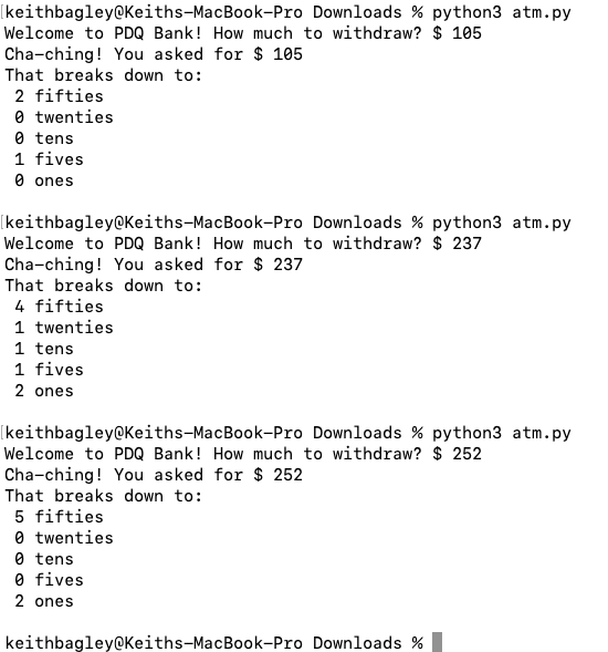 [keithbagley@Keiths-MacBook-Pro Downloads % python3 atm.py
Welcome to PDQ Bank! How much to withdraw? $ 105
Cha-ching! You asked for $ 105
That breaks down to:
2 fifties
0 twenties
0 tens
1 fives
O ones
[keithbagley@Keiths-MacBook-Pro Downloads % python3 atm.py
Welcome to PDQ Bank! How much to withdraw? $ 237
Cha-ching! You asked for $ 237
That breaks down to:
4 fifties
1 twenties
1 tens
1 fives
2 ones
(keithbagley@Keiths-MacBook-Pro Downloads % python3 atm.py
Welcome to PDQ Bank! How much to withdraw? $ 252
Cha-ching! You asked for $ 252
That breaks down to:
5 fifties
0 twenties
0 tens
0 fives
2 ones
keithbagley@Keiths-MacBook-Pro Downloads %
