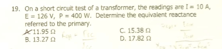 19. On a short circuit test of a transformer, the readings are I = 10 A,
E = 126 V, P = 400 W. Determine the equivalent reactance
referred to the primary.
A.11.95 N
B. 13.27 2
C. 15.38 2
D. 17.82 2
