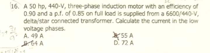 16. A 50 hp, 440-V, three-phase induction motor with an efficiency of
0.90 and a p.f. of 0.85 on full load is supplied from a 6600/440-V,
delta/star connected transformer. Calculate the current in the low
21 voltage phases.
A. 49 A
B.64 A
´55 A
D. 72 A
