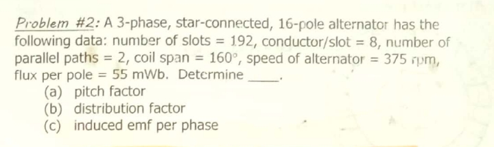 Problem #2: A 3-phase, star-connected, 16-pole alternator has the
following data: number of slots = 192, conductor/slot = 8, number of
parallel paths = 2, coil span = 160°, speed of alternator = 375 rpm,
flux per pole = 55 mWb. Determine
(a) pitch factor
(b) distribution factor
(c) induced emf per phase
%3D
