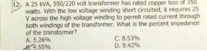 A 25 kVA, 550/220 volt transformer has rated copper loss of 350
watts. With the low voltage winding short circuited, it requires 25
V across the high voltage winding to permit rated current through
both windings of the transformer. What is the percent impedance
of the transformer?
A. 5.26%
B.4.55%
12.
C. 8.53%
D. 9.42%
