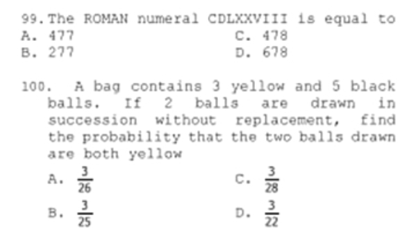 99. The ROMAN numeral CDLXXVIII is equal to
A. 477
B. 277
C. 478
D. 678
100.
A bag contains 3 yellow and 5 black
balls. If 2 balls are drawn
succession without replacement,
the probability that the two balls drawn
are both yellow
3.
in
find
A.
26
c.
28
25
в.
D.
