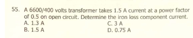 55. A 6600/400 volts transformer takes 1.5 A current at a power factor
of 0.5 on open circuit. Determine the iron loss component current.
А. 1.3 А
В. 1.5 А
С. ЗА
D. 0.75 A
