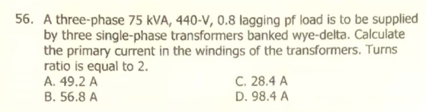 56. A three-phase 75 kVA, 440-V, 0.8 lagging pf load is to be supplied
by three single-phase transformers banked wye-delta. Calculate
the primary current in the windings of the transformers. Turns
ratio is equal to 2.
A. 49.2 A
B. 56.8 A
C. 28.4 A
D. 98.4 A
