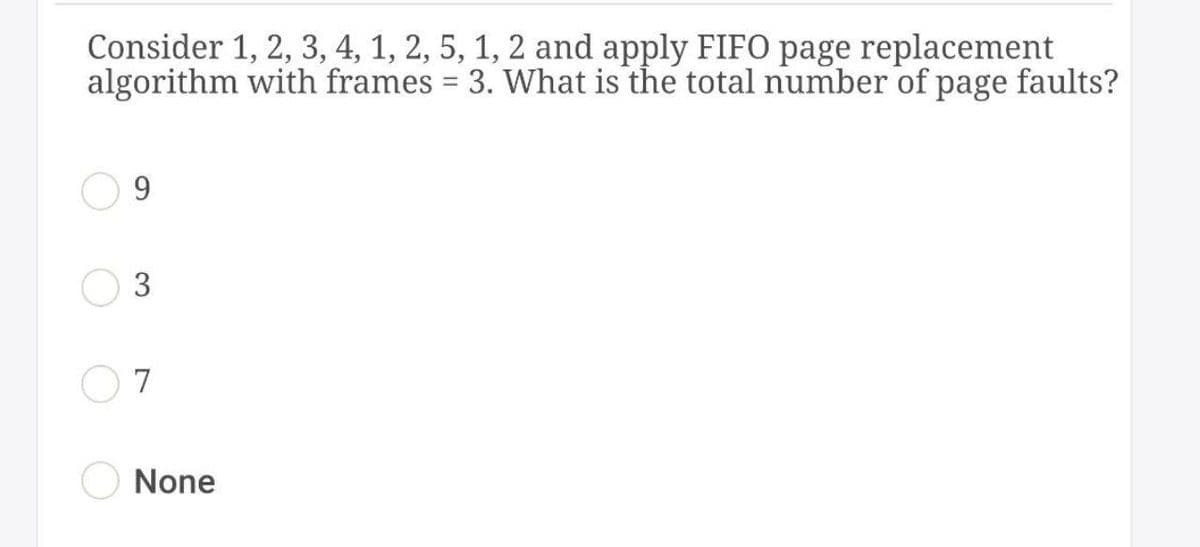 Consider 1, 2, 3, 4, 1, 2, 5, 1, 2 and apply FIFO page replacement
algorithm with frames = 3. What is the total number of page faults?
%3D
9
3
7
None
