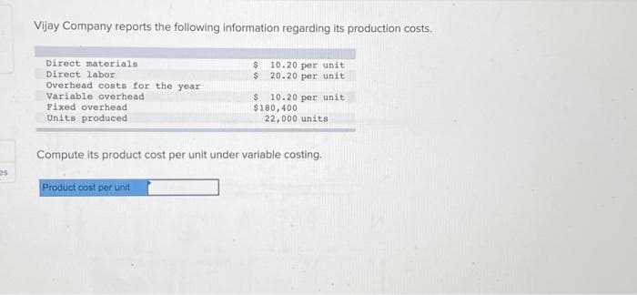 es
Vijay Company reports the following information regarding its production costs.
Direct materials
Direct labor
Overhead costs for the year
Variable overhead
Fixed overhead
Units produced
$ 10.20 per unit
$ 20.20 per unit
Product cost per unit
$ 10.20 per unit
$180,400
22,000 units
Compute its product cost per unit under variable costing.