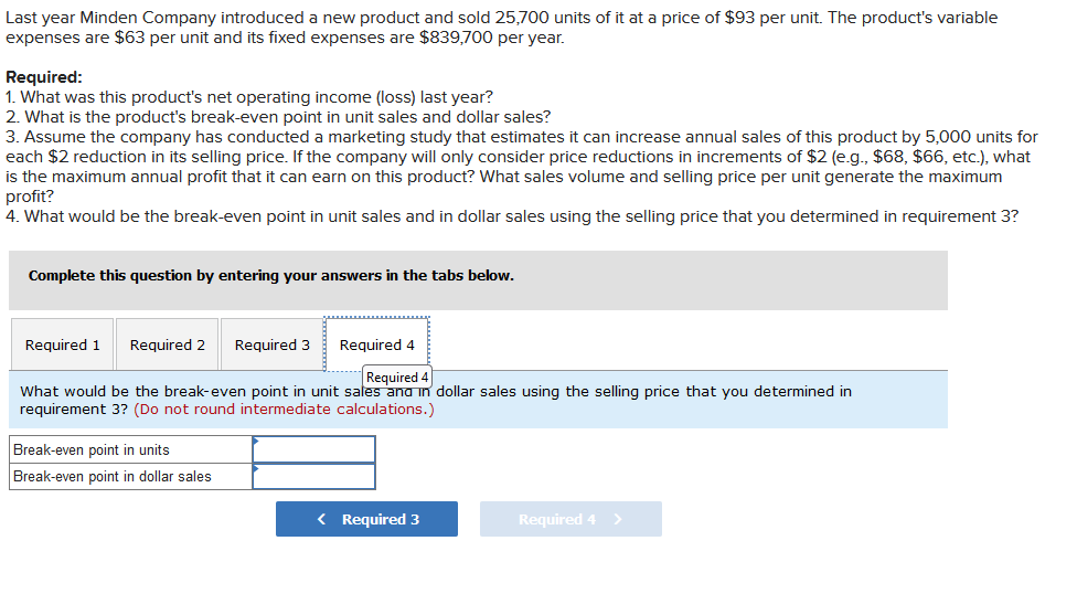 Last year Minden Company introduced a new product and sold 25,700 units of it at a price of $93 per unit. The product's variable
expenses are $63 per unit and its fixed expenses are $839,700 per year.
Required:
1. What was this product's net operating income (loss) last year?
2. What is the product's break-even point in unit sales and dollar sales?
3. Assume the company has conducted a marketing study that estimates it can increase annual sales of this product by 5,000 units for
each $2 reduction in its selling price. If the company will only consider price reductions in increments of $2 (e.g., $68, $66, etc.), what
is the maximum annual profit that it can earn on this product? What sales volume and selling price per unit generate the maximum
profit?
4. What would be the break-even point in unit sales and in dollar sales using the selling price that you determined in requirement 3?
Complete this question by entering your answers in the tabs below.
Required 1 Required 2 Required 3 Required 4
Required 4
What would be the break-even point in unit sales and in dollar sales using the selling price that you determined in
requirement 3? (Do not round intermediate calculations.)
Break-even point in units
Break-even point in dollar sales
< Required 3
Required 4 >