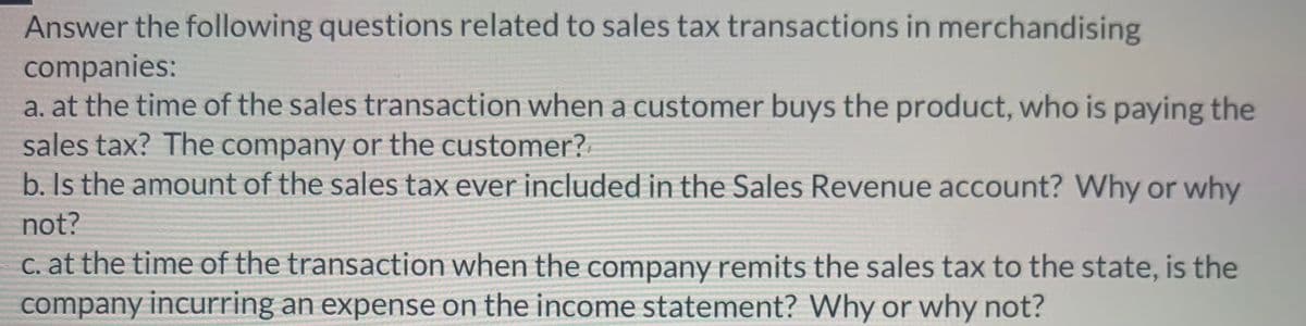 Answer the following questions related to sales tax transactions in merchandising
companies:
a. at the time of the sales transaction when a customer buys the product, who is paying the
sales tax? The company or the customer?
b. Is the amount of the sales tax ever included in the Sales Revenue account? Why or why
not?
c. at the time of the transaction when the company remits the sales tax to the state, is the
company incurring an expense on the income statement? Why or why not?
