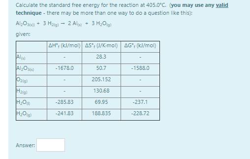 Calculate the standard free energy for the reaction at 405.0°C. (you may use any valid
technique - there may be more than one way to do a question like this):
Al;O31a) + 3 H2ig) - 2 Ala) + 3 H,Og)
given:
AH; (kJ/mol) AS°; (J/K-mol) AG°; (kJ/mol)
Ala)
28.3
-1678.0
50.7
-1588.0
Ozig)
205.152
H2ig)
130.68
-285.83
69.95
-237.1
-241.83
188.835
-228.72
Answer:
