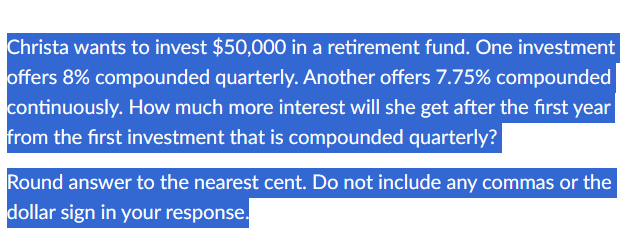 Christa wants to invest $50,000 in a retirement fund. One investment
offers 8% compounded quarterly. Another offers 7.75% compounded
continuously. How much more interest will she get after the first year
from the first investment that is compounded quarterly?
Round answer to the nearest cent. Do not include any commas or the
dollar sign in your response.
