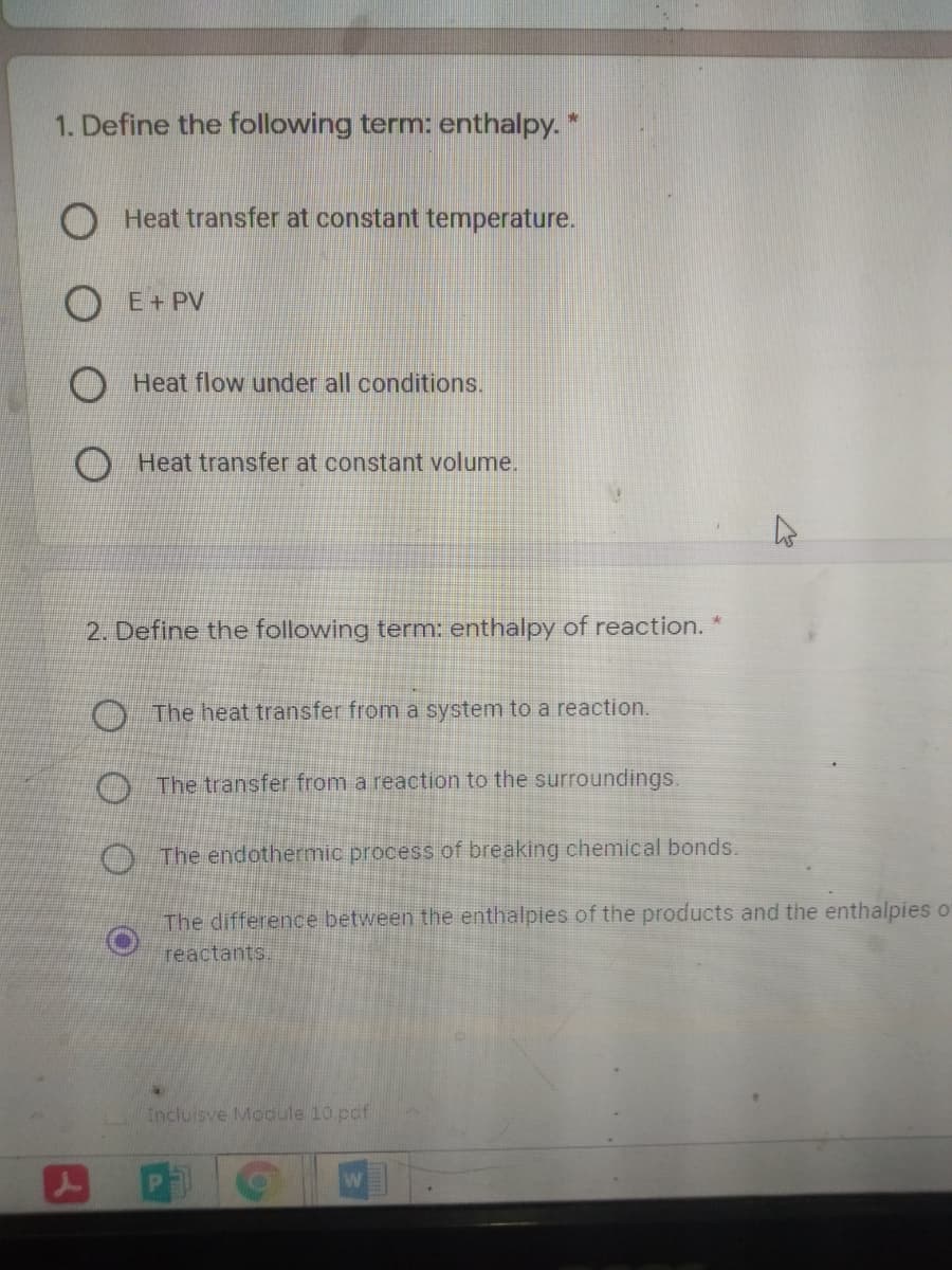 1. Define the following term: enthalpy. *
Heat transfer at constant temperature.
O E+ PV
Heat flow under all conditions.
Heat transfer at constant volume.
2. Define the following term: enthalpy of reaction.
O The heat transfer from a system to a reaction.
O The transfer from a reaction to the surroundings.
O The endothermic process of breaking chemical bonds.
The difference between the enthalpies of the products and the enthalpies o
reactants.
Incluisve Module 10 pcf
