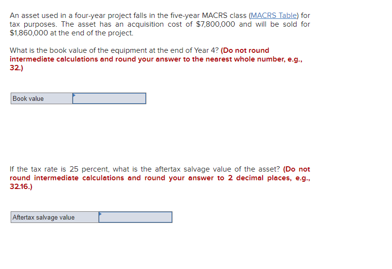 An asset used in a four-year project falls in the five-year MACRS class (MACRS Table) for
tax purposes. The asset has an acquisition cost of $7,800,000 and will be sold for
$1,860,000 at the end of the project.
What is the book value of the equipment at the end of Year 4? (Do not round
intermediate calculations and round your answer to the nearest whole number, e.g.,
32.)
Book value
If the tax rate is 25 percent, what is the aftertax salvage value of the asset? (Do not
round intermediate calculations and round your answer to 2 decimal places, e.g.,
32.16.)
Aftertax salvage value
