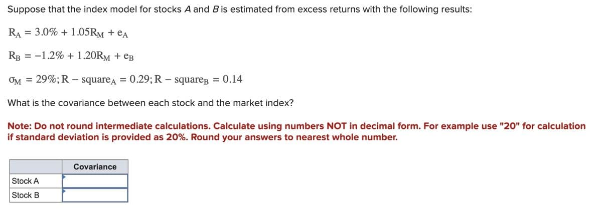 Suppose that the index model for stocks A and B is estimated from excess returns with the following results:
RA
=
3.0% +1.05RM + еA
RB
=-1.2% +1.20RM + еB
ƠM = 29%; R-square A = 0.29; R-squareB = 0.14
What is the covariance between each stock and the market index?
Note: Do not round intermediate calculations. Calculate using numbers NOT in decimal form. For example use "20" for calculation
if standard deviation is provided as 20%. Round your answers to nearest whole number.
Covariance
Stock A
Stock B