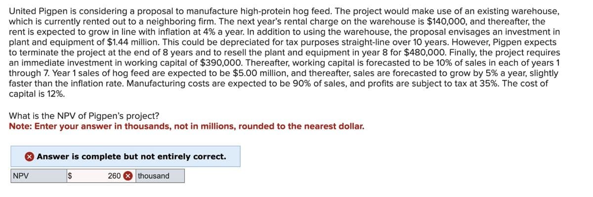United Pigpen is considering a proposal to manufacture high-protein hog feed. The project would make use of an existing warehouse,
which is currently rented out to a neighboring firm. The next year's rental charge on the warehouse is $140,000, and thereafter, the
rent is expected to grow in line with inflation at 4% a year. In addition to using the warehouse, the proposal envisages an investment in
plant and equipment of $1.44 million. This could be depreciated for tax purposes straight-line over 10 years. However, Pigpen expects
to terminate the project at the end of 8 years and to resell the plant and equipment in year 8 for $480,000. Finally, the project requires
an immediate investment in working capital of $390,000. Thereafter, working capital is forecasted to be 10% of sales in each of years 1
through 7. Year 1 sales of hog feed are expected to be $5.00 million, and thereafter, sales are forecasted to grow by 5% a year, slightly
faster than the inflation rate. Manufacturing costs are expected to be 90% of sales, and profits are subject to tax at 35%. The cost of
capital is 12%.
What is the NPV of Pigpen's project?
Note: Enter your answer in thousands, not in millions, rounded to the nearest dollar.
NPV
Answer is complete but not entirely correct.
$
260 thousand
