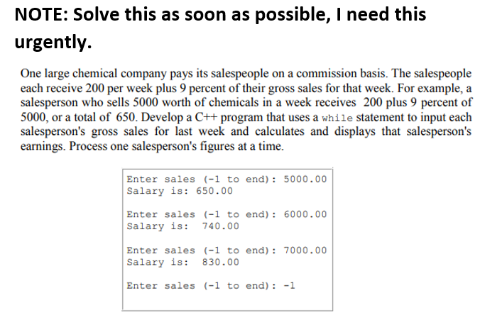 NOTE: Solve this as soon as possible, I need this
urgently.
One large chemical company pays its salespeople on a commission basis. The salespeople
each receive 200 per week plus 9 percent of their gross sales for that week. For example, a
salesperson who sells 5000 worth of chemicals in a week receives 200 plus 9 percent of
5000, or a total of 650. Develop a C++ program that uses a while statement to input each
salesperson's gross sales for last week and calculates and displays that salesperson's
earnings. Process one salesperson's figures at a time.
Enter sales (-1 to end): 5000.00
Salary is: 650.00
Enter sales (-1 to end): 6000.00
Salary is: 740.00
Enter sales (-1 to end): 7000.00
Salary is: 830.00
Enter sales (-1 to end) : -1
