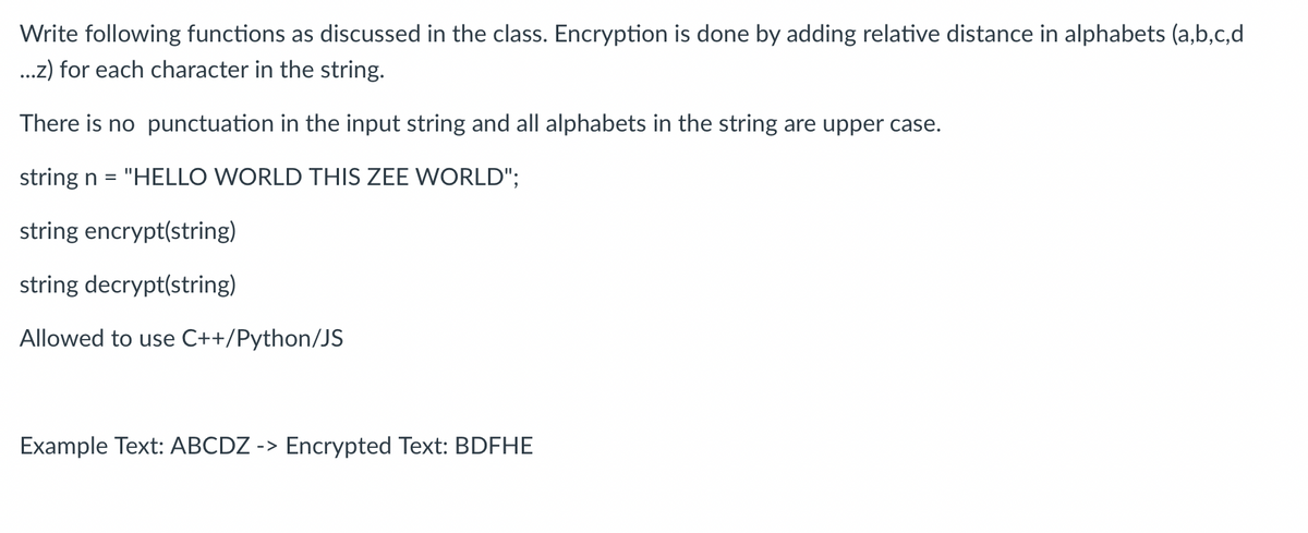 Write following functions as discussed in the class. Encryption is done by adding relative distance in alphabets (a,b,c,d
...z) for each character in the string.
There is no punctuation in the input string and all alphabets in the string are upper case.
string n = "HELLO WORLD THIS ZEE WORLD";
string encrypt(string)
string decrypt(string)
Allowed to use C++/Python/JS
Example Text: ABCDZ -> Encrypted Text: BDFHE