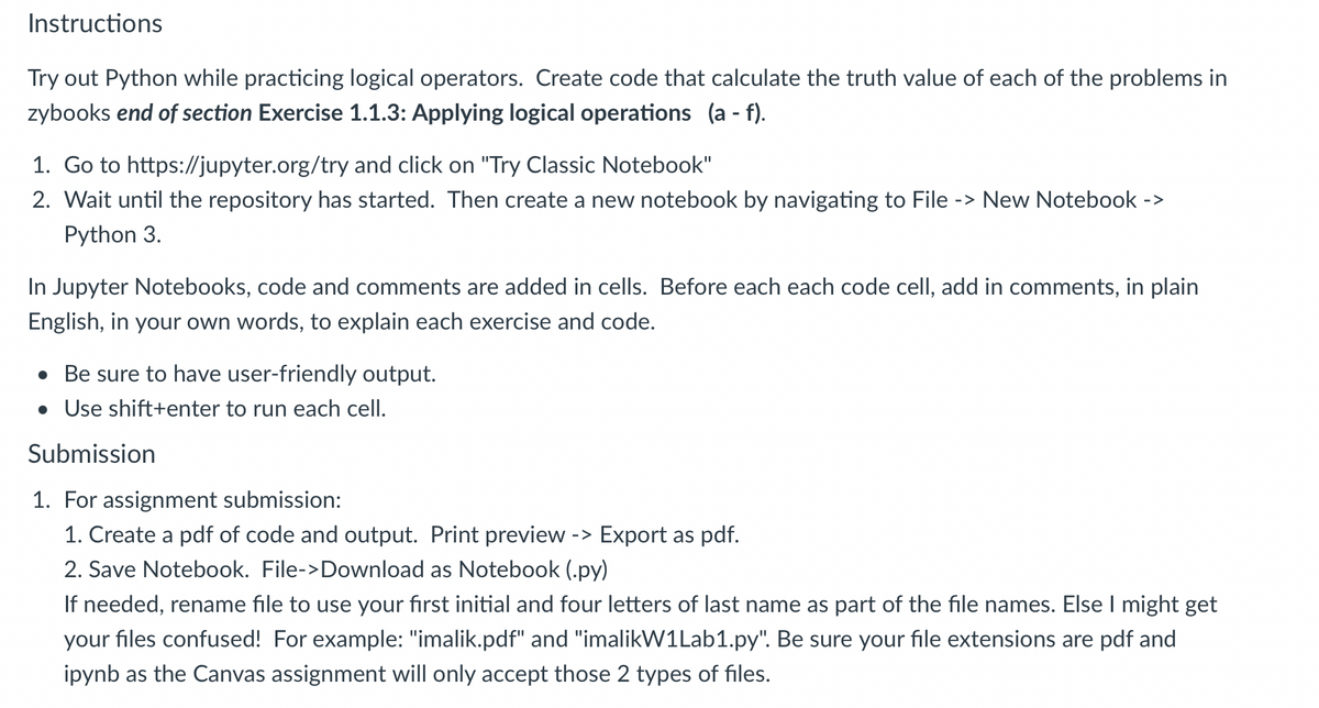 Instructions
Try out Python while practicing logical operators. Create code that calculate the truth value of each of the problems in
zybooks end of section Exercise 1.1.3: Applying logical operations (a - f).
1. Go to https://jupyter.org/try and click on "Try Classic Notebook"
2. Wait until the repository has started. Then create a new notebook by navigating to File -> New Notebook ->
Python 3.
In Jupyter Notebooks, code and comments are added in cells. Before each each code cell, add in comments, in plain
English, in your own words, to explain each exercise and code.
• Be sure to have user-friendly output.
• Use shift+enter to run each cell.
Submission
1. For assignment submission:
1. Create a pdf of code and output. Print preview -> Export as pdf.
2. Save Notebook. File->Download as Notebook (.py)
If needed, rename file to use your first initial and four letters of last name as part of the file names. Else I might get
your files confused! For example: "imalik.pdf" and "imalikW1Lab1.py". Be sure your file extensions are pdf and
ipynb as the Canvas assignment will only accept those 2 types of files.