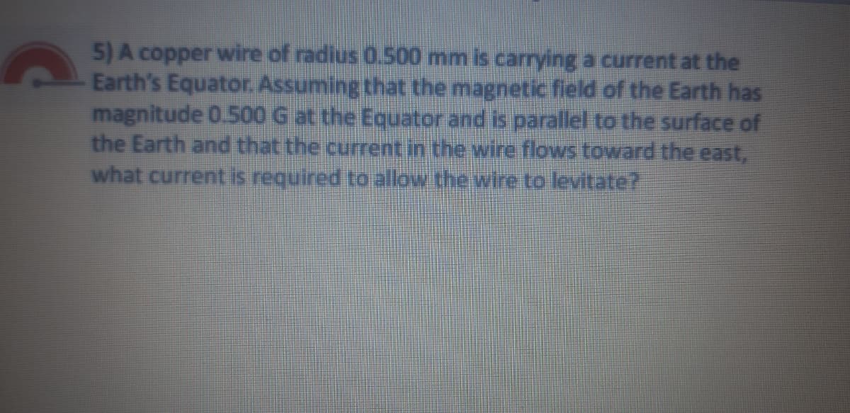 5) A copper wire of radius 0.500 mm is carrying a current at the
Earth's Equator. Assuming that the magnetic field of the Earth has
magnitude 0.500 G at the Equator and is parallel to the surface of
the Earth and that the current in the wire flows toward the east,
what current is required to allow the wire to levitate?
