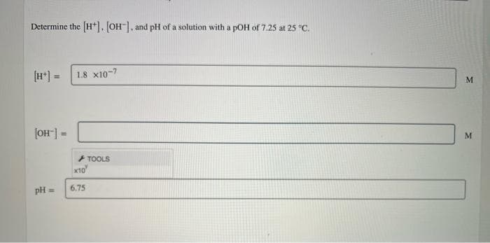 Determine the [H*, OH, and pH of a solution with a pOH of 7.25 at 25 °C.
(H*) =
1.8 x10-7
(OH] =
+ TOOLS
x10
6.75
pH =
