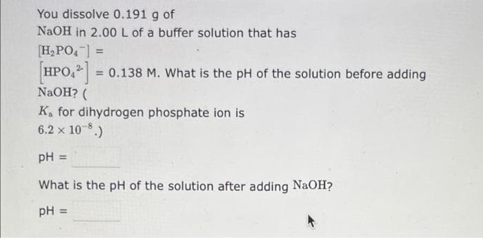 You dissolve 0.191 g of
NaOH in 2.00 L of a buffer solution that has
[H2PO,] =
HPO, = 0.138 M. What is the pH of the solution before adding
NaOH? (
%3D
%3D
K, for dihydrogen phosphate ion is
6.2 x 10-8.)
pH
%3D
What is the pH of the solution after adding NaOH?
pH
%3D
