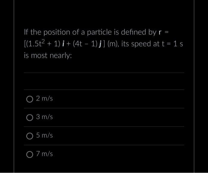 If the position of a particle is defined by r =
[(1.5t²
+ 1)i + (4t − 1) j] (m), its speed at t = 1 s
is most nearly:
O 2 m/s
O 3 m/s
O 5 m/s
O 7 m/s