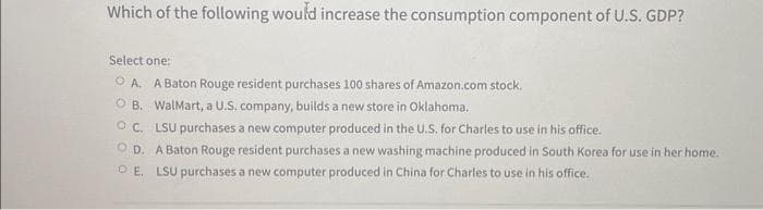 Which of the following would increase the consumption component of U.S. GDP?
Select one:
OA. A Baton Rouge resident purchases 100 shares of Amazon.com stock.
OB. WalMart, a U.S. company, builds a new store in Oklahoma.
OC. LSU purchases a new computer produced in the U.S. for Charles to use in his office.
OD. A Baton Rouge resident purchases a new washing machine produced in South Korea for use in her home.
OE. LSU purchases a new computer produced in China for Charles to use in his office.