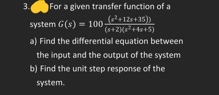 3.
For a given transfer function of a
(s²+12s+35))
(s+2)(s²+4s+5)
system G(s) = 100-
52_
a) Find the differential equation between
the input and the output of the system
b) Find the unit step response of the
system.
