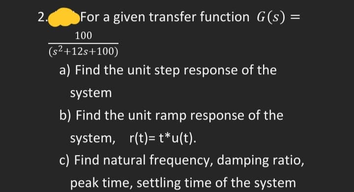 2.
For a given transfer function G(s) =
100
(s²+12s+100)
a) Find the unit step response of the
system
b) Find the unit ramp response of the
system, r(t)= t*u(t).
c) Find natural frequency, damping ratio,
peak time, settling time of the system
