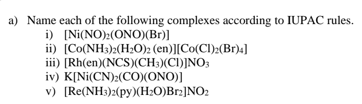 a) Name each of the following complexes according to IUPAC rules.
i) [Ni(ΝO), (ONO) (Br)]
ii) [Co(NH3)2(H2O)2 (en)][Co(CI)2(Br)4]
iii) [Rh(en)(NCS)(CH3)(Cl)]NO3
iv) K[Ni(CN)2(CO)(ONO)]
v) [Re(NH3)2(py)(H2O)Br2]NO2
