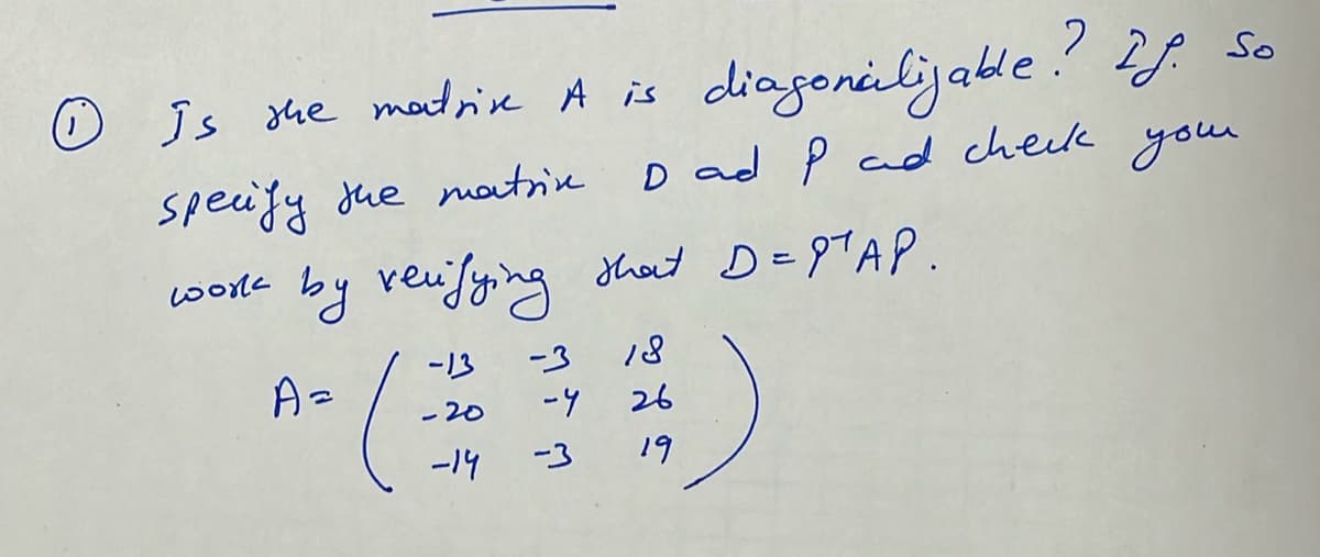①Is the matrise A is
diagonalizable? If so
specify the matrix D ad P and check your
work by verifying that D=PTAP.
-13
-3
18
A=
-20
-4
26
-14
-3
19
