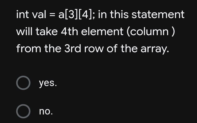 int val = a[3][4]; in this statement
will take 4th element (column)
from the 3rd row of the array.
O yes.
O no.
