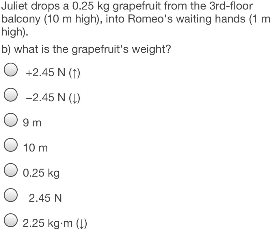 Juliet drops a 0.25 kg grapefruit from the 3rd-floor
balcony (10 m high), into Romeo's waiting hands (1 m
high).
b) what is the grapefruit's weight?
+2.45 N (1)
O -2.45 N (Į)
O 9 m
O 10 m
O 0.25 kg
O 2.45 N
O 2.25 kg-m ()
