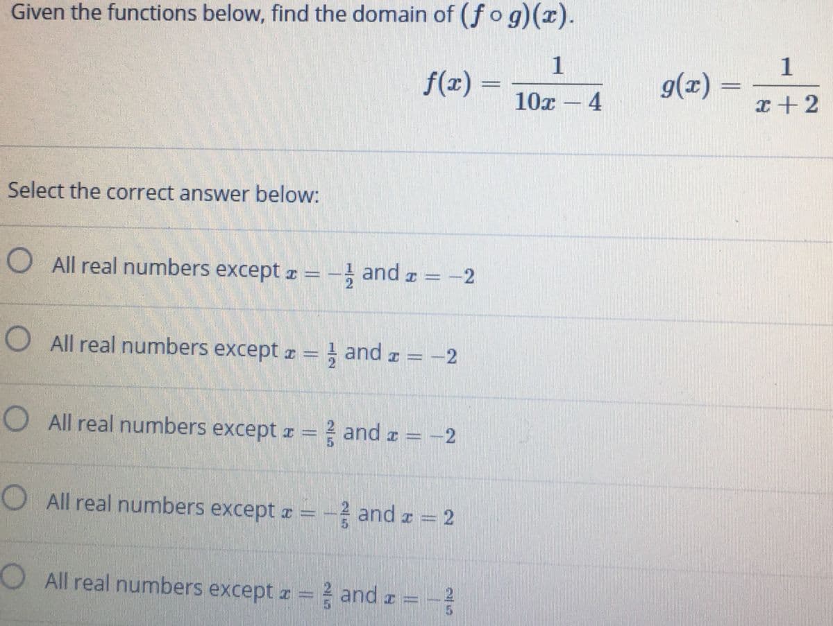 Given the functions below, find the domain of (ƒ o g)(x).
| 1
f(x) =
g(2) = - - 2
10x – 4
I+2
Select the correct answer below:
O All real numbers except r = - and r =
-2
O All real numbers except r = and a =
O All real numbers except z = = and a = -2
O All real numbers except a = - and z = 2
OAll real numbers except a and z =
