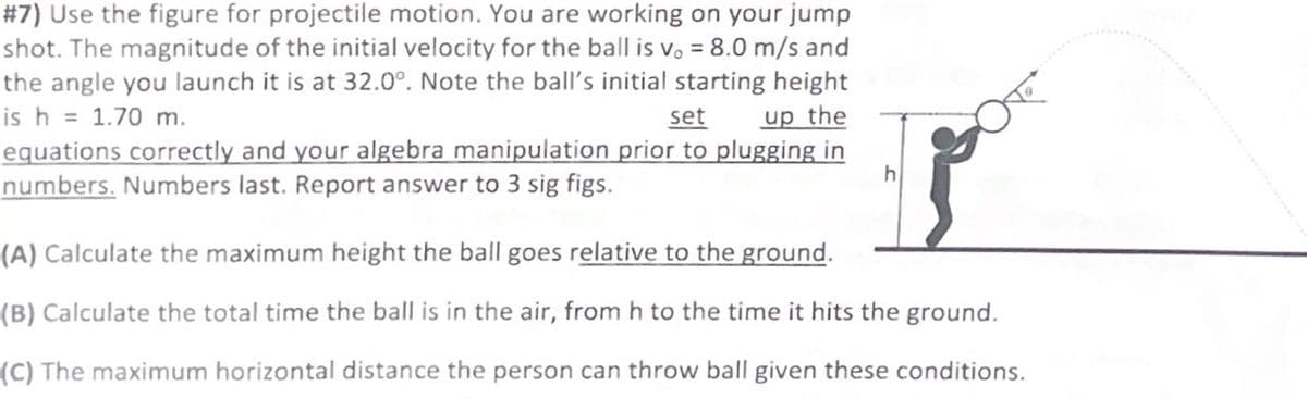 #7) Use the figure for projectile motion. You are working on your jump
shot. The magnitude of the initial velocity for the ball is v. = 8.0 m/s and
the angle you launch it is at 32.0°. Note the ball's initial starting height
is h = 1.70 m.
set up the
equations correctly and your algebra manipulation prior to plugging in
numbers. Numbers last. Report answer to 3 sig figs.
h
(A) Calculate the maximum height the ball goes relative to the ground.
(B) Calculate the total time the ball is in the air, from h to the time it hits the ground.
(C) The maximum horizontal distance the person can throw ball given these conditions.