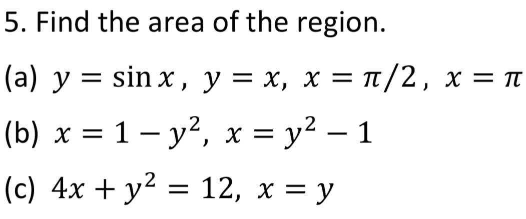 5. Find the area of the region.
(a) y = sinx, y = x, x = π/2, x = π
(b)x= 1-y², x = y² - 1
(c) 4x + y² = 12, x = y