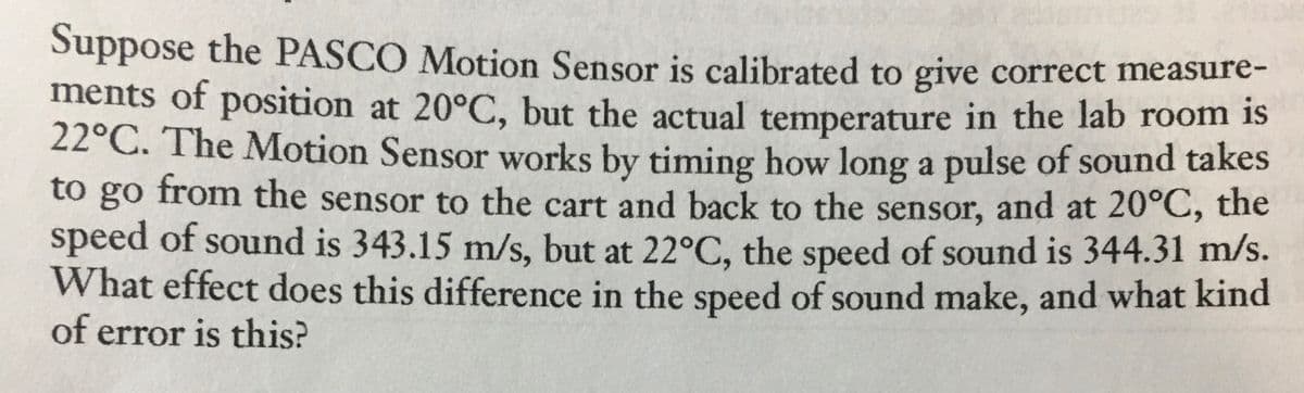 Suppose the PASCO Motion Sensor is calibrated to give correct measure-
ments of position at 20°C, but the actual temperature in the lab room is
22°C. The Motion Sensor works by timing how long a pulse of sound takes
to go from the sensor to the cart and back to the sensor, and at 20°C, the
speed of sound is 343.15 m/s, but at 22°C, the speed of sound is 344.31 m/s.
What effect does this difference in the speed of sound make, and what kind
of error is this?
