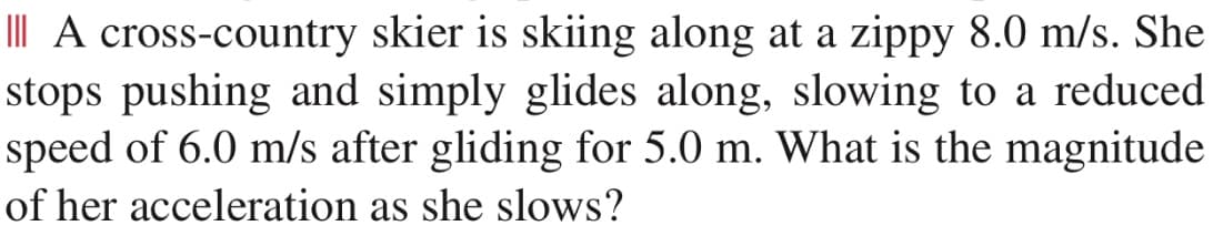 III A cross-country skier is skiing along at a zippy 8.0 m/s. She
stops pushing and simply glides along, slowing to a reduced
speed of 6.0 m/s after gliding for 5.0 m. What is the magnitude
of her acceleration as she slows?
