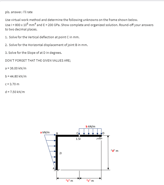 pls. answer. i'll rate
Use virtual work method and determine the following unknowns on the frame shown below.
Use l = 800 x 10° mm* and E = 200 GPa. Show complete and organized solution. Round-off your answers
to two decimal places.
1. Solve for the Vertical deflection at point C in mm.
2. Solve for the Horizontal displacement of joint B in mm.
3. Solve for the Slope of at D in degrees.
DON'T FORGET THAT THE GIVEN VALUES ARE;
a = 36.00 kN/m
b = 44.80 kN/m
c= 3.70 m
d = 7.50 kN/m
b kN/m
a kN/m
1.51
"d" m
21
"c" m
"c" m
