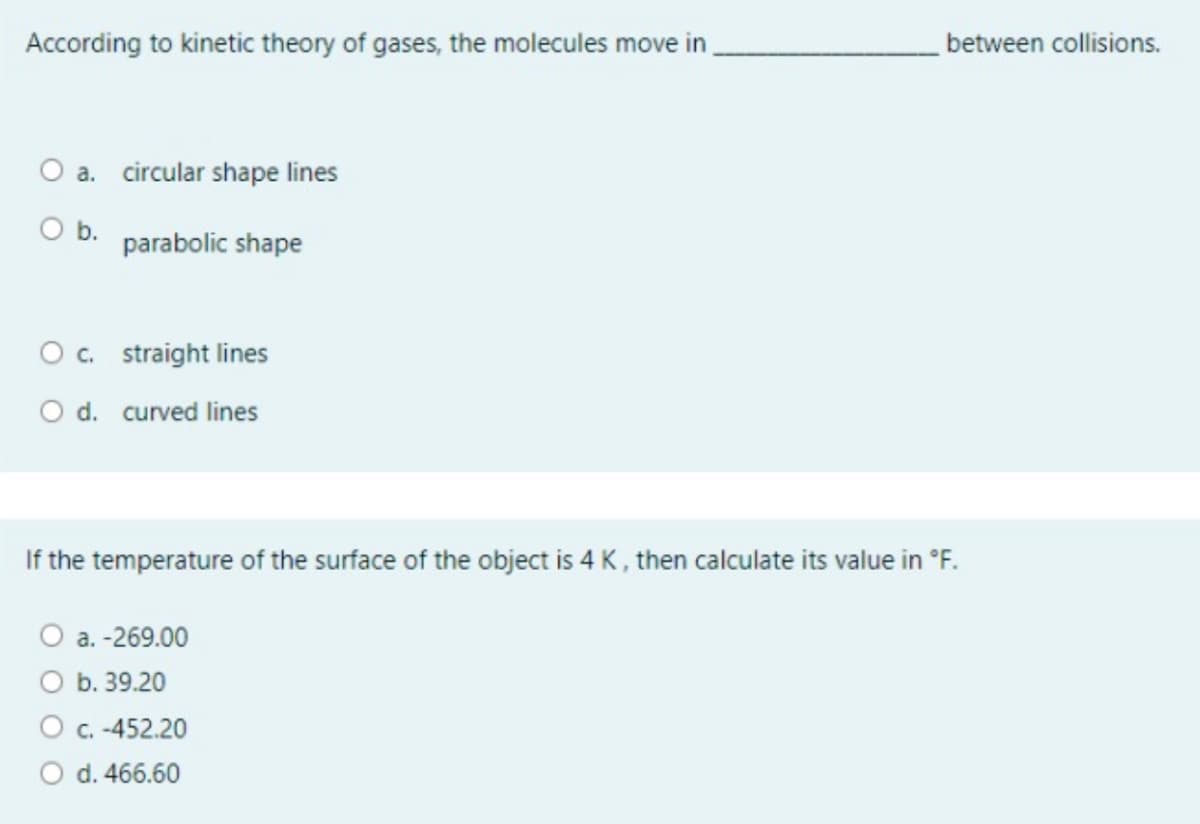 According to kinetic theory of gases, the molecules move in
between collisions.
O a. circular shape lines
O b.
parabolic shape
O. straight lines
O d. curved lines
If the temperature of the surface of the object is 4 K, then calculate its value in °F.
O a. -269.00
O b. 39.20
O C. -452.20
O d. 466.60
